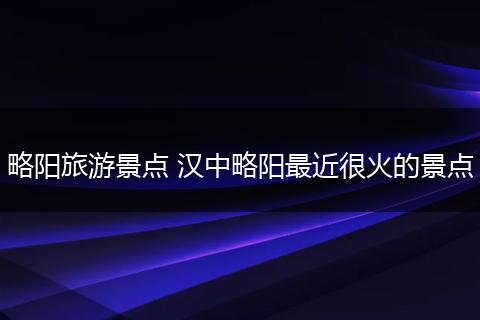 略阳旅游景点 汉中略阳最近很火的景点