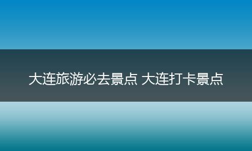 大连旅游必去景点 大连打卡景点