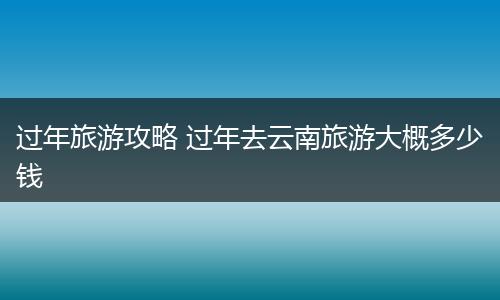 过年旅游攻略 过年去云南旅游大概多少钱