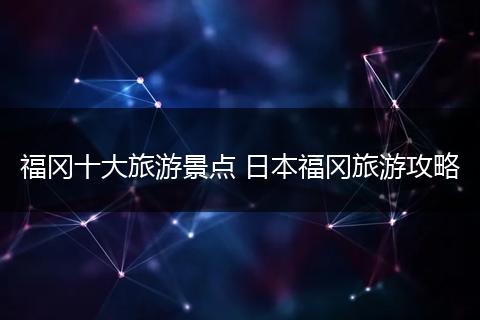 福冈十大旅游景点 日本福冈旅游攻略