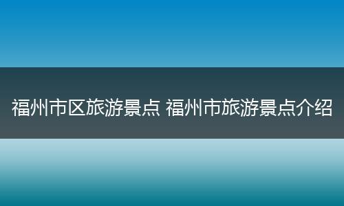 福州市区旅游景点 福州市旅游景点介绍