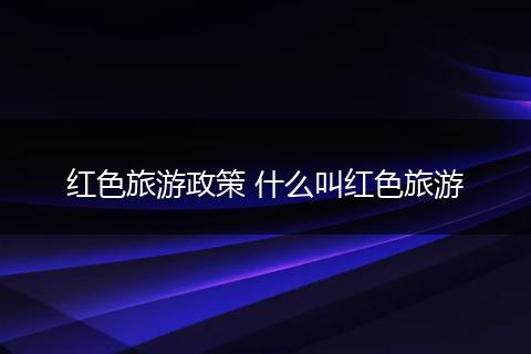 红色旅游政策 什么叫红色旅游