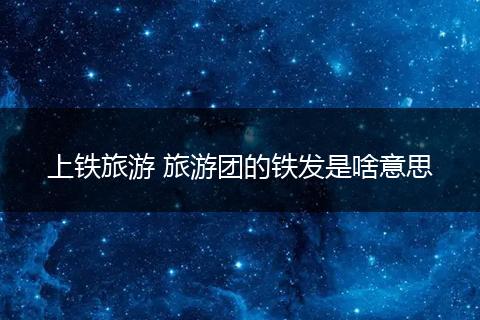 上铁旅游 旅游团的铁发是啥意思