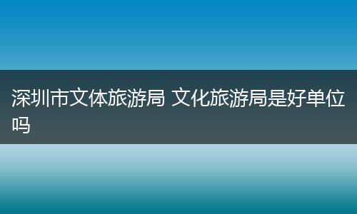深圳市文体旅游局 文化旅游局是好单位吗