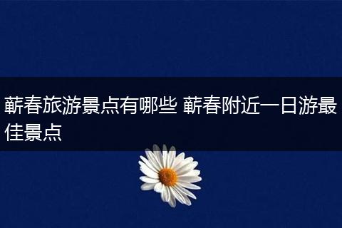 蕲春旅游景点有哪些 蕲春附近一日游最佳景点