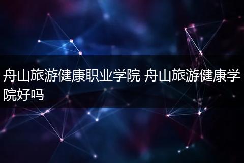 舟山旅游健康职业学院 舟山旅游健康学院好吗