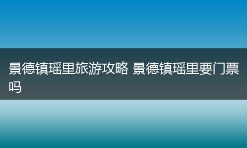 景德镇瑶里旅游攻略 景德镇瑶里要门票吗