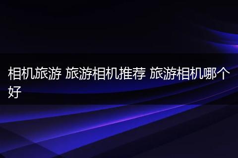 相机旅游 旅游相机推荐 旅游相机哪个好