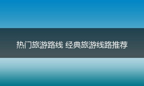 热门旅游路线 经典旅游线路推荐