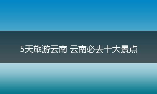 5天旅游云南 云南必去十大景点