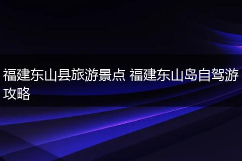 福建东山县旅游景点 福建东山岛自驾游攻略