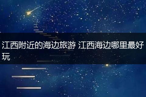 江西附近的海边旅游 江西海边哪里最好玩