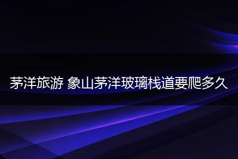 茅洋旅游 象山茅洋玻璃栈道要爬多久