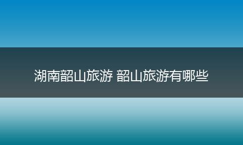 湖南韶山旅游 韶山旅游有哪些