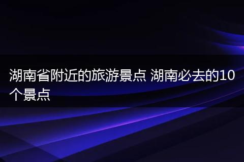 湖南省附近的旅游景点 湖南必去的10个景点