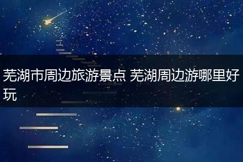 芜湖市周边旅游景点 芜湖周边游哪里好玩
