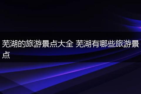 芜湖的旅游景点大全 芜湖有哪些旅游景点