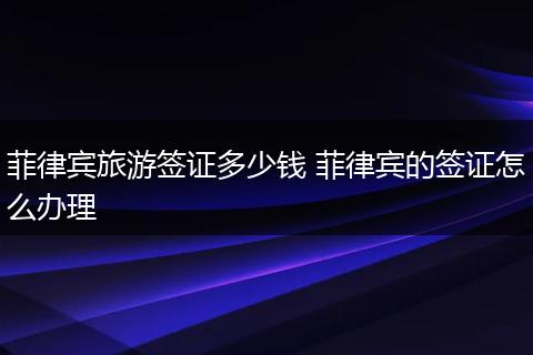 菲律宾旅游签证多少钱 菲律宾的签证怎么办理
