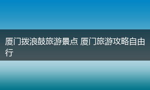 厦门拨浪鼓旅游景点 厦门旅游攻略自由行