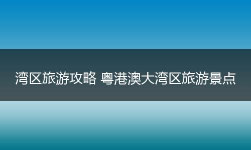 湾区旅游攻略 粤港澳大湾区旅游景点