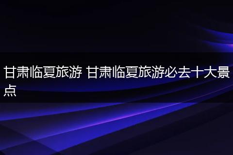 甘肃临夏旅游 甘肃临夏旅游必去十大景点