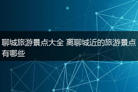 聊城旅游景点大全 离聊城近的旅游景点有哪些