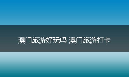 澳门旅游好玩吗 澳门旅游打卡
