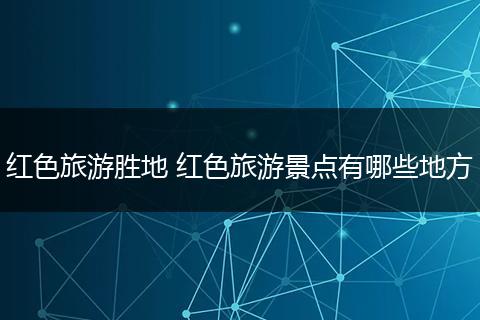 红色旅游胜地 红色旅游景点有哪些地方