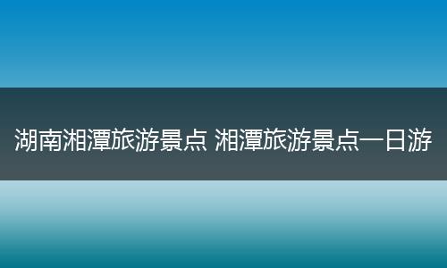 湖南湘潭旅游景点 湘潭旅游景点一日游