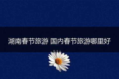 湖南春节旅游 国内春节旅游哪里好