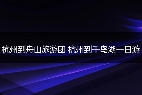 杭州到舟山旅游团 杭州到千岛湖一日游