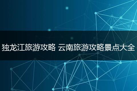 独龙江旅游攻略 云南旅游攻略景点大全