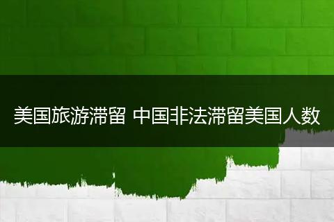 美国旅游滞留 中国非法滞留美国人数