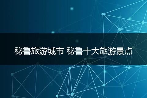 秘鲁旅游城市 秘鲁十大旅游景点