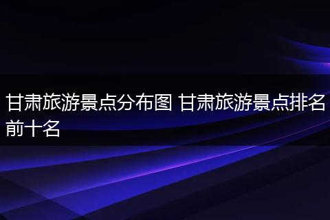 甘肃旅游景点分布图 甘肃旅游景点排名前十名