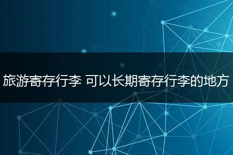 旅游寄存行李 可以长期寄存行李的地方