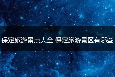 保定旅游景点大全 保定旅游景区有哪些