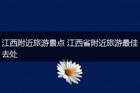 江西附近旅游景点 江西省附近旅游最佳去处