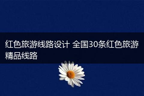 红色旅游线路设计 全国30条红色旅游精品线路