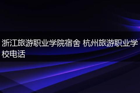 浙江旅游职业学院宿舍 杭州旅游职业学校电话