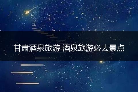 甘肃酒泉旅游 酒泉旅游必去景点