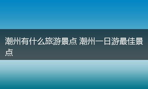 潮州有什么旅游景点 潮州一日游最佳景点