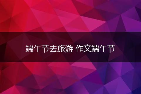 端午节去旅游 作文端午节
