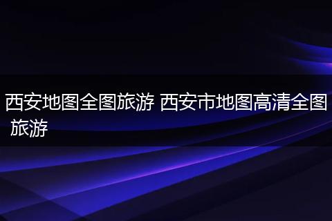 西安地图全图旅游 西安市地图高清全图 旅游