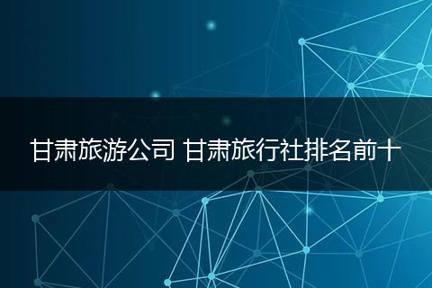 甘肃旅游公司 甘肃旅行社排名前十