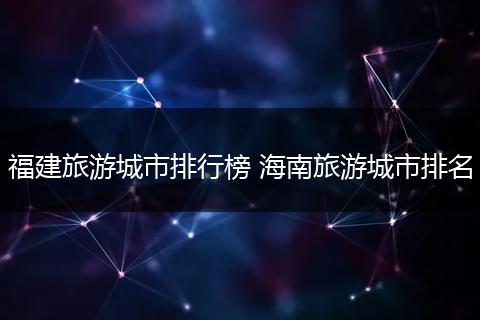 福建旅游城市排行榜 海南旅游城市排名