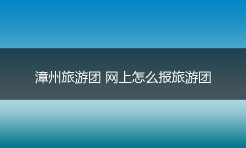 漳州旅游团 网上怎么报旅游团