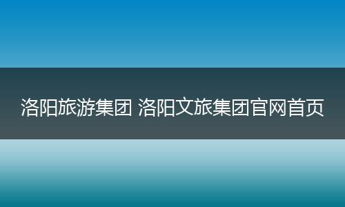洛阳旅游集团 洛阳文旅集团官网首页