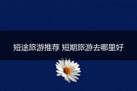 短途旅游推荐 短期旅游去哪里好