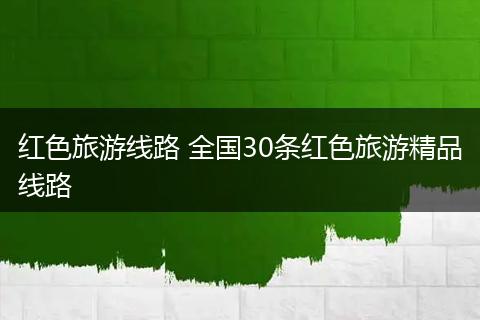 红色旅游线路 全国30条红色旅游精品线路